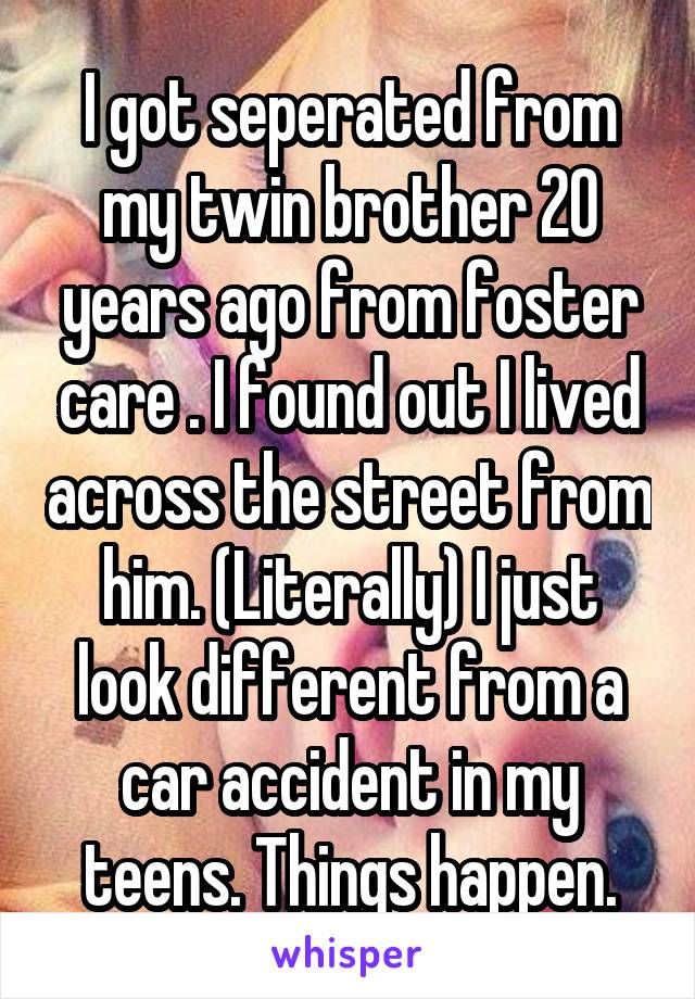I got seperated from my twin brother 20 years ago from foster care . I found out I lived across the street from him. (Literally) I just look different from a car accident in my teens. Things happen.