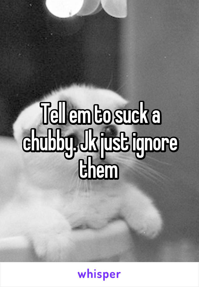 Tell em to suck a chubby. Jk just ignore them 