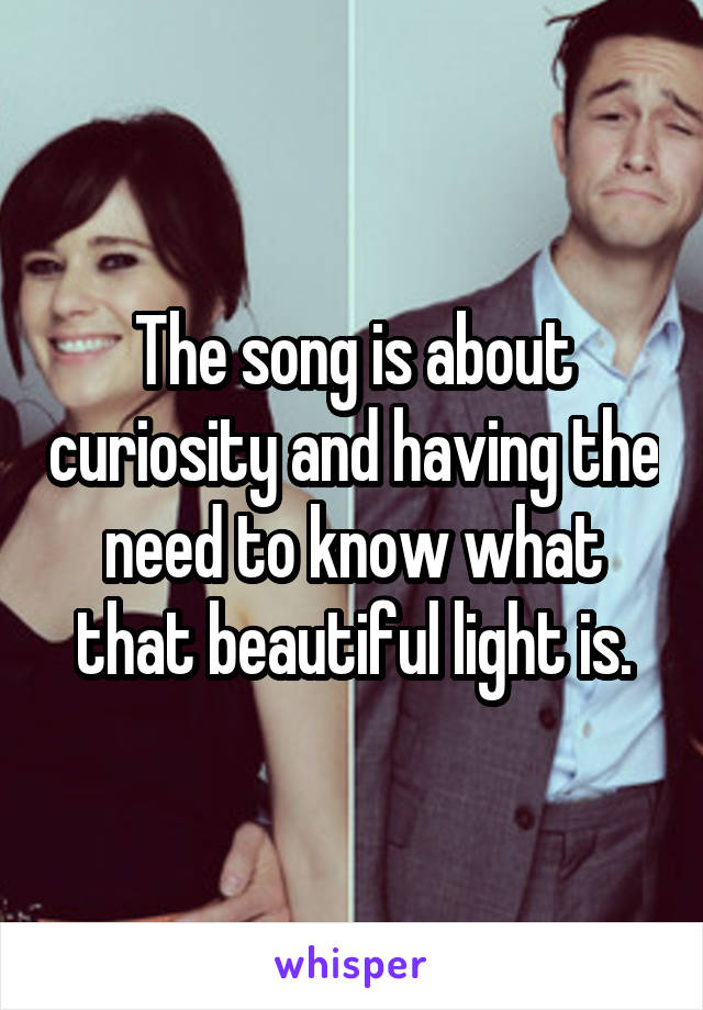 The song is about curiosity and having the need to know what that beautiful light is.