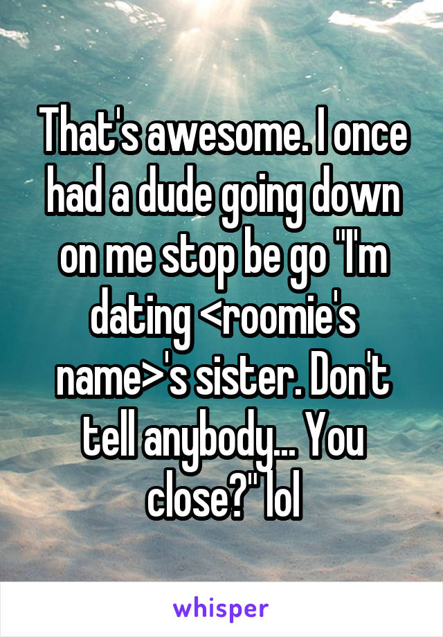 That's awesome. I once had a dude going down on me stop be go "I'm dating <roomie's name>'s sister. Don't tell anybody... You close?" lol