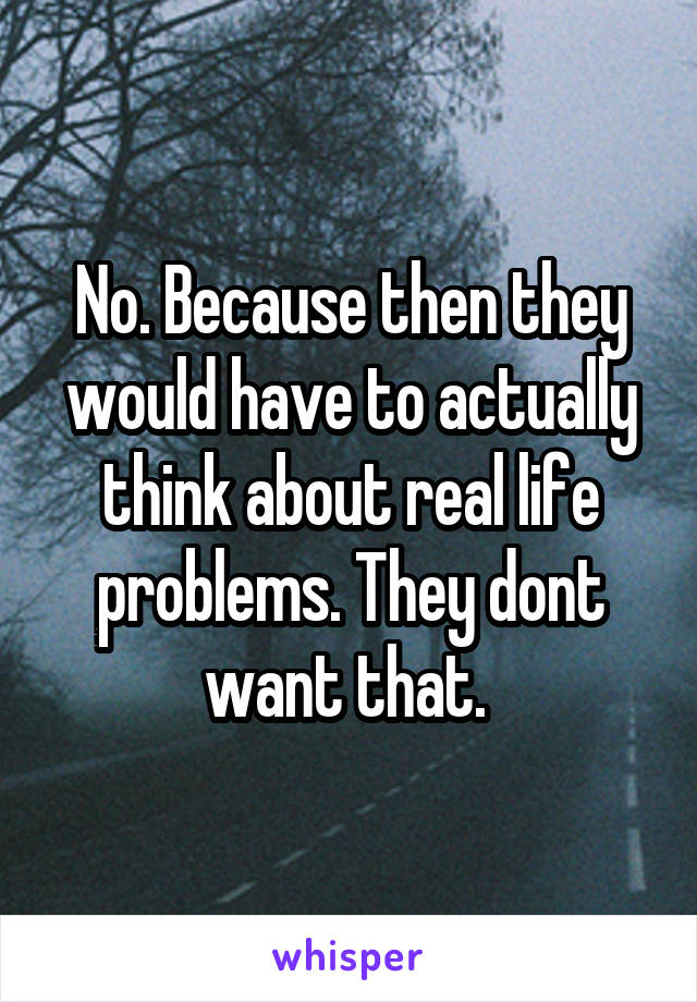 No. Because then they would have to actually think about real life problems. They dont want that. 