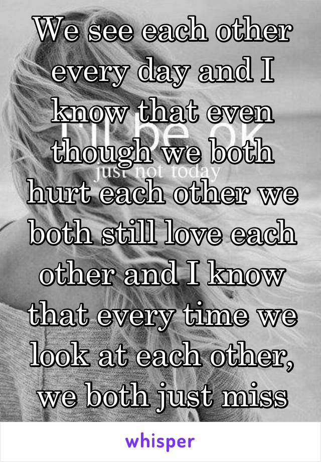 We see each other every day and I know that even though we both hurt each other we both still love each other and I know that every time we look at each other, we both just miss each other