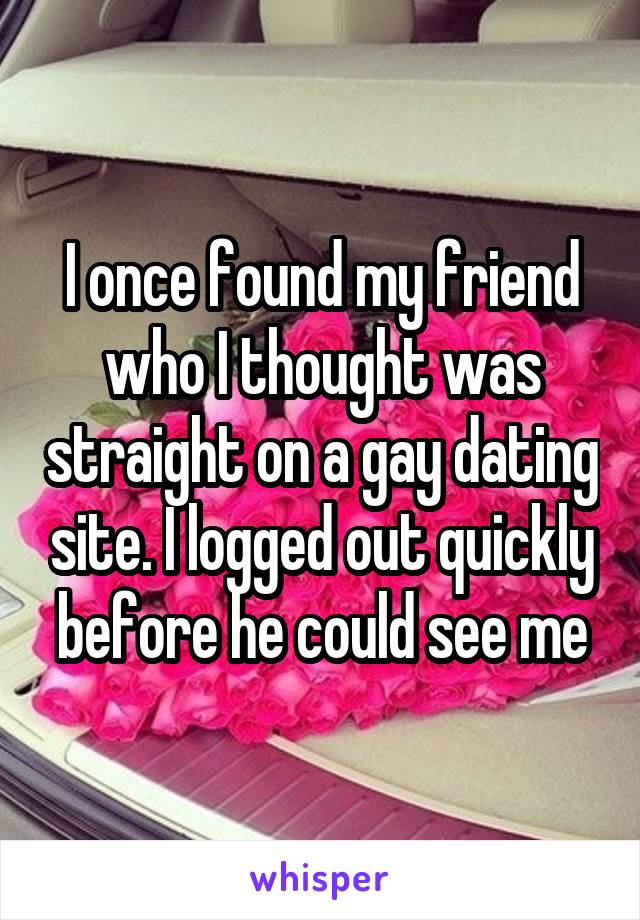 I once found my friend who I thought was straight on a gay dating site. I logged out quickly before he could see me