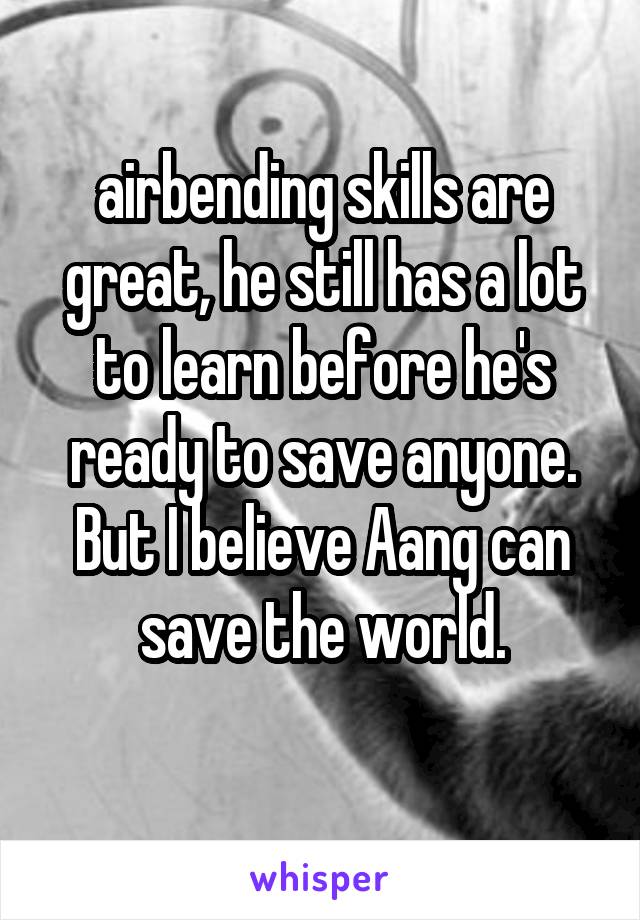 airbending skills are great, he still has a lot to learn before he's ready to save anyone. But I believe Aang can save the world.

