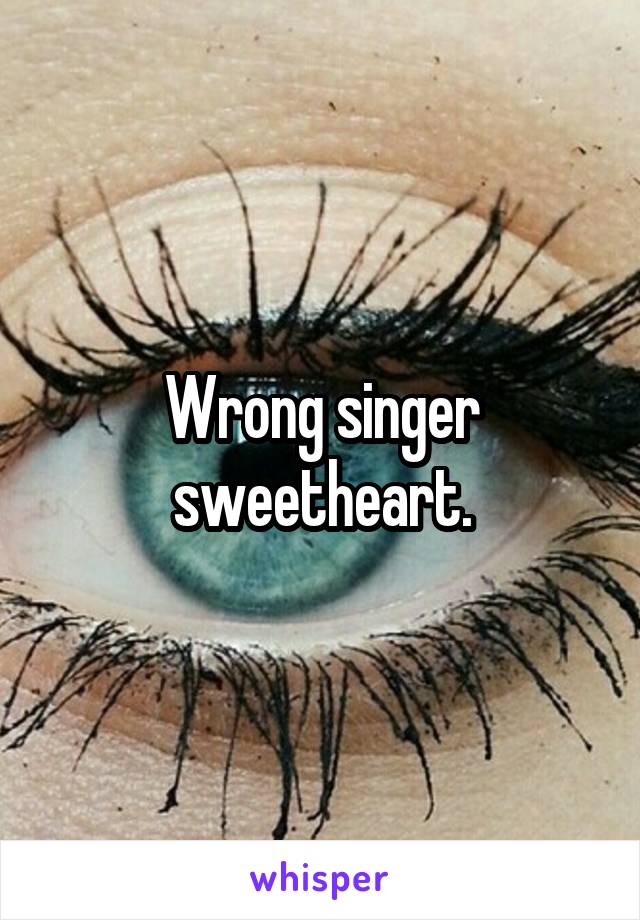 Wrong singer sweetheart.