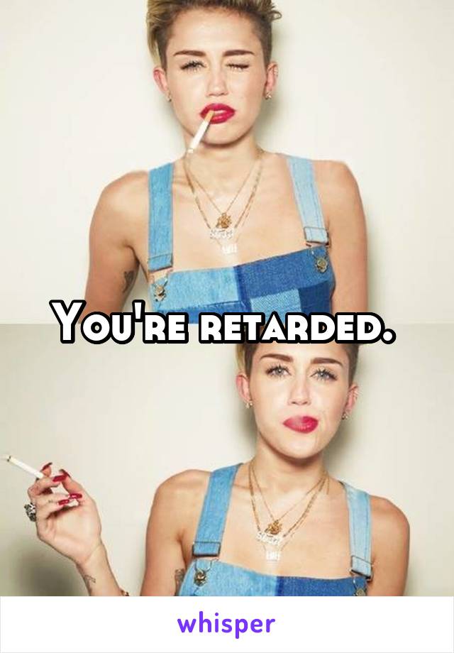 You're retarded. 