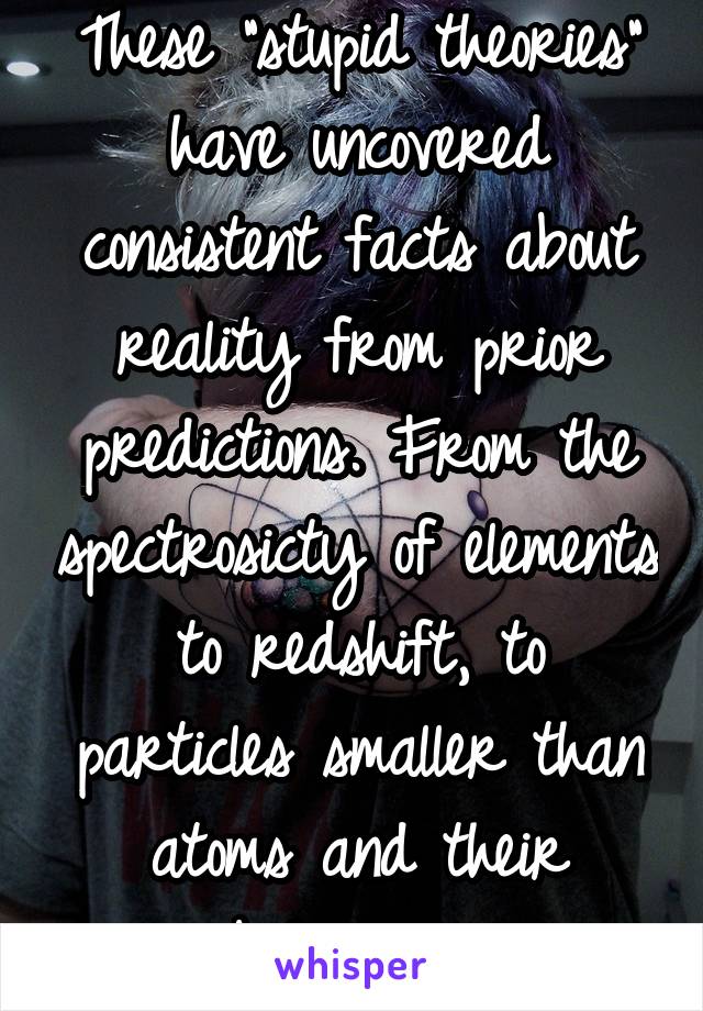 These "stupid theories" have uncovered consistent facts about reality from prior predictions. From the spectrosicty of elements to redshift, to particles smaller than atoms and their behavior. 