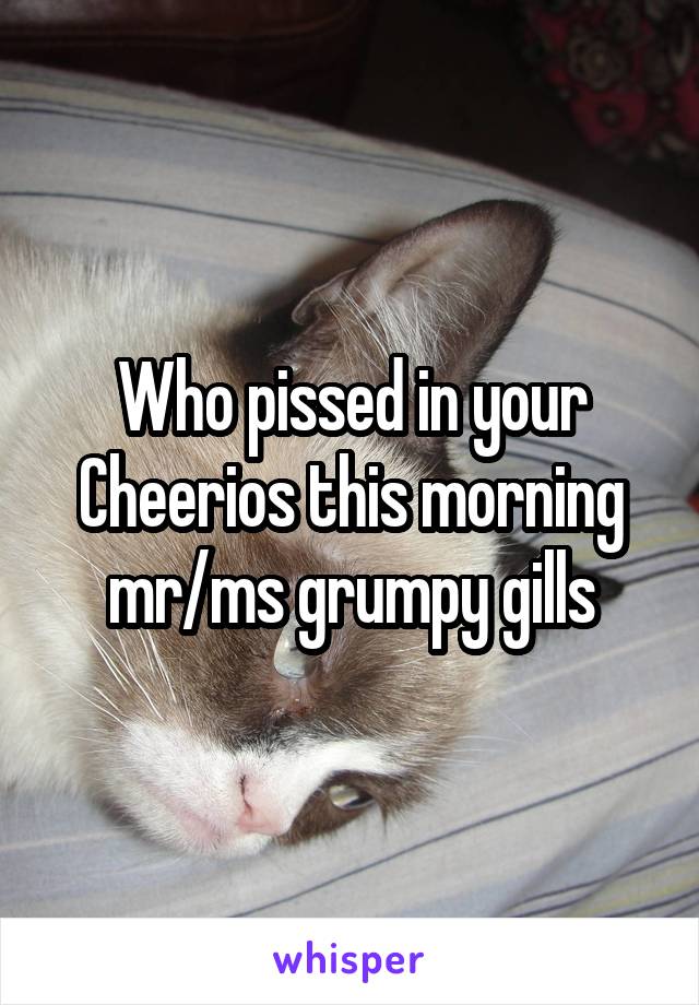 Who pissed in your Cheerios this morning mr/ms grumpy gills