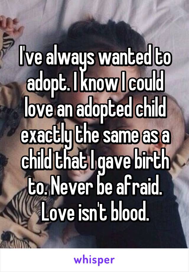 I've always wanted to adopt. I know I could love an adopted child exactly the same as a child that I gave birth to. Never be afraid. Love isn't blood.