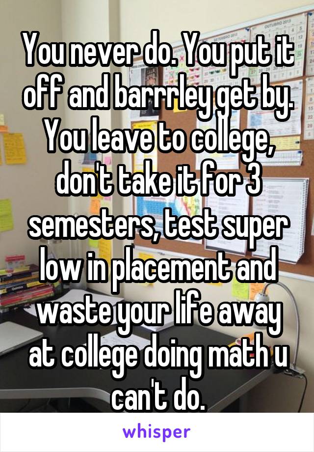You never do. You put it off and barrrley get by. You leave to college, don't take it for 3 semesters, test super low in placement and waste your life away at college doing math u can't do.
