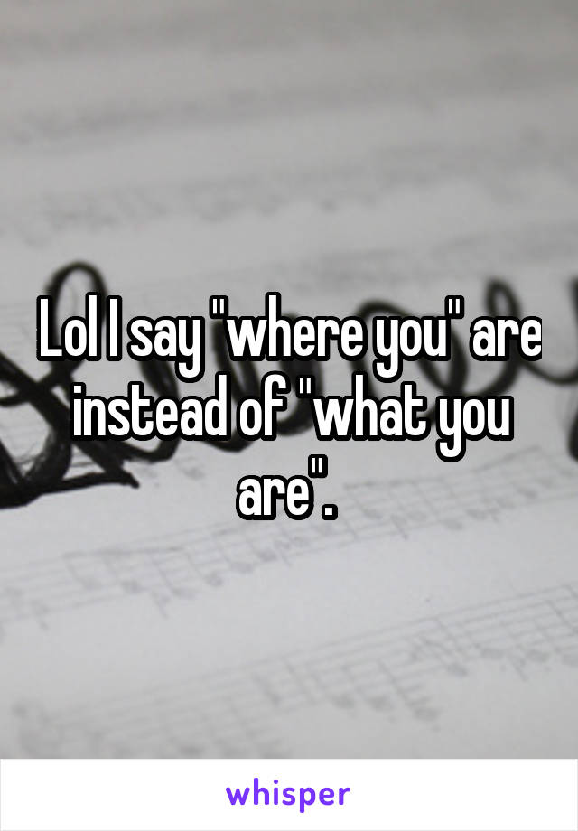 Lol I say "where you" are instead of "what you are". 