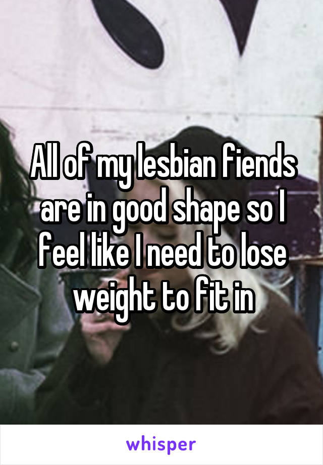 All of my lesbian fiends are in good shape so I feel like I need to lose weight to fit in