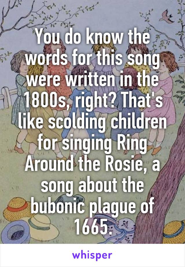 You do know the words for this song were written in the 1800s, right? That's like scolding children for singing Ring Around the Rosie, a song about the bubonic plague of 1665.