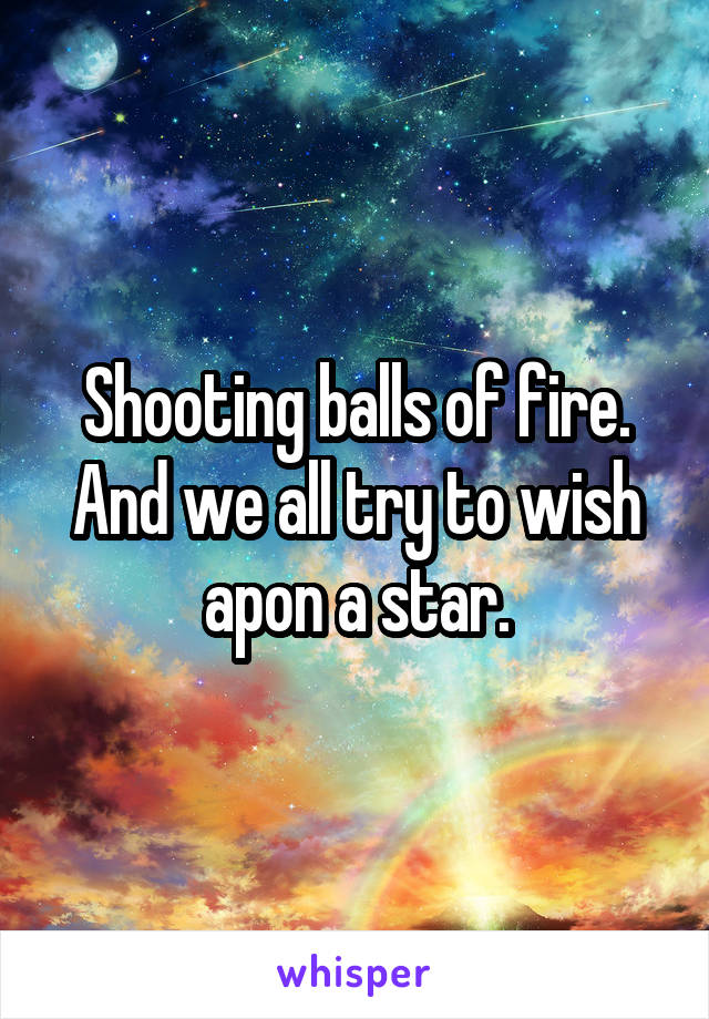 Shooting balls of fire. And we all try to wish apon a star.