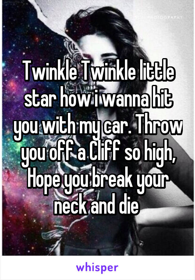 Twinkle Twinkle little star how i wanna hit you with my car. Throw you off a Cliff so high, Hope you break your neck and die 