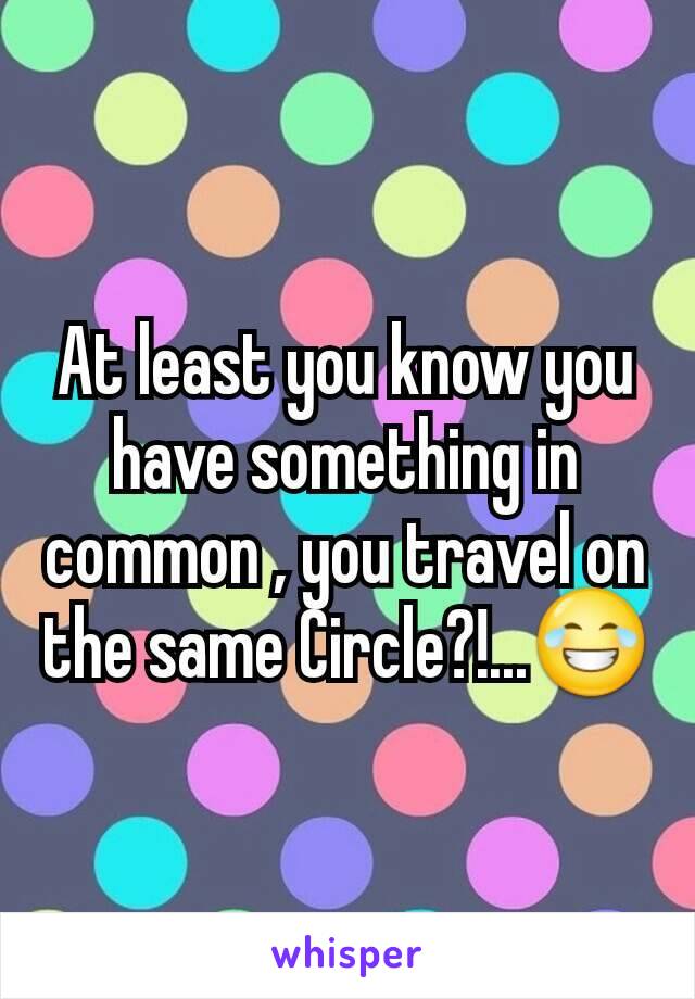 At least you know you have something in common , you travel on the same Circle?!...😂