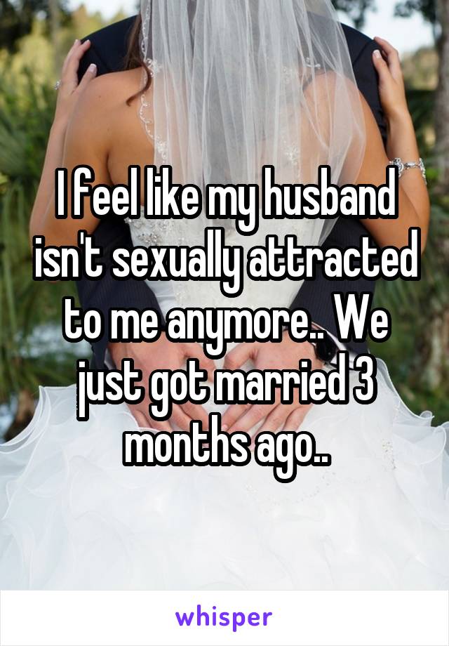 I feel like my husband isn't sexually attracted to me anymore.. We just got married 3 months ago..