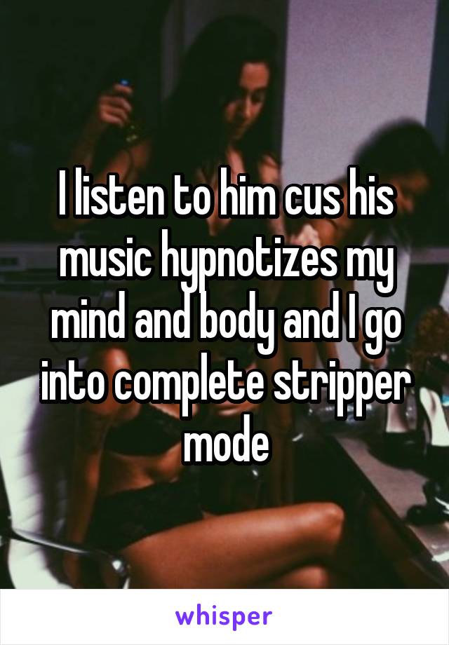 I listen to him cus his music hypnotizes my mind and body and I go into complete stripper mode