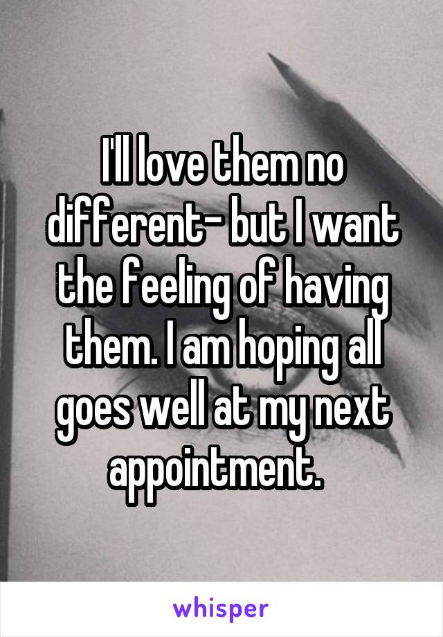 I'll love them no different- but I want the feeling of having them. I am hoping all goes well at my next appointment.  