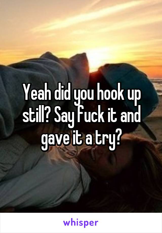 Yeah did you hook up still? Say fuck it and gave it a try?