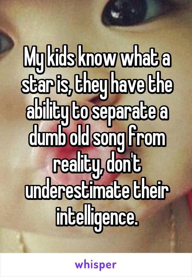 My kids know what a star is, they have the ability to separate a dumb old song from reality, don't underestimate their intelligence.