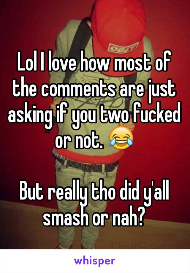 Lol I love how most of the comments are just asking if you two fucked or not. 😂

But really tho did y'all smash or nah?