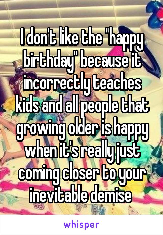 I don't like the "happy birthday" because it incorrectly teaches kids and all people that growing older is happy when it's really just coming closer to your inevitable demise 