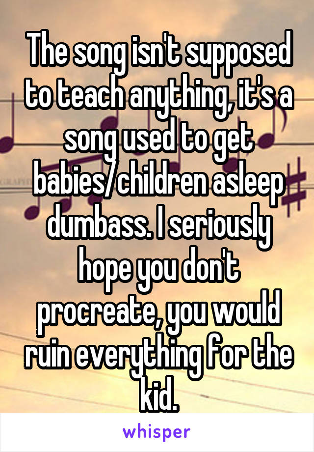 The song isn't supposed to teach anything, it's a song used to get babies/children asleep dumbass. I seriously hope you don't procreate, you would ruin everything for the kid.