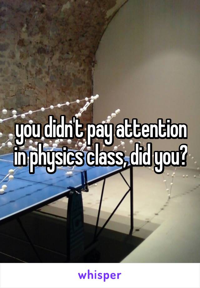 you didn't pay attention in physics class, did you?