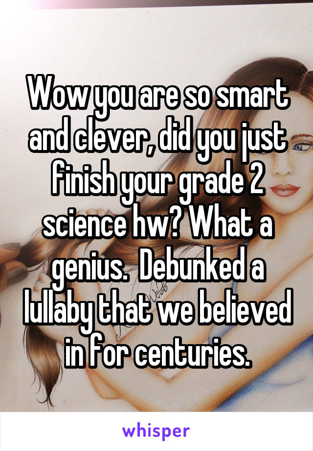 Wow you are so smart and clever, did you just finish your grade 2 science hw? What a genius.  Debunked a lullaby that we believed in for centuries.