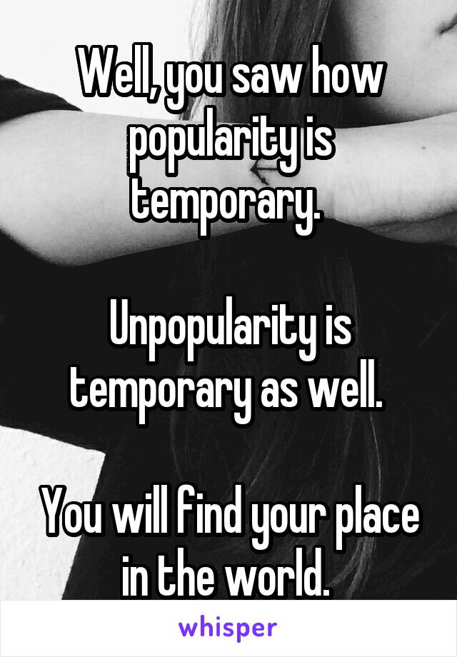 Well, you saw how popularity is temporary. 

Unpopularity is temporary as well. 

You will find your place in the world. 