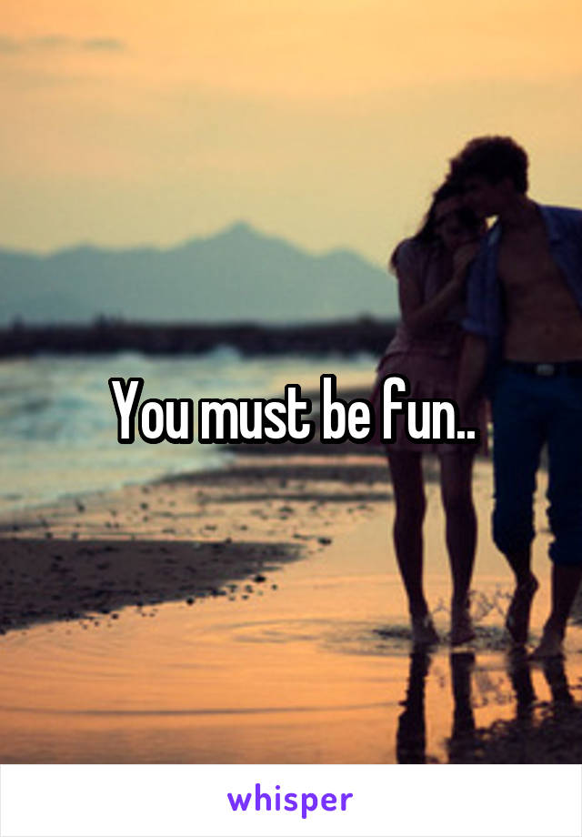 You must be fun..