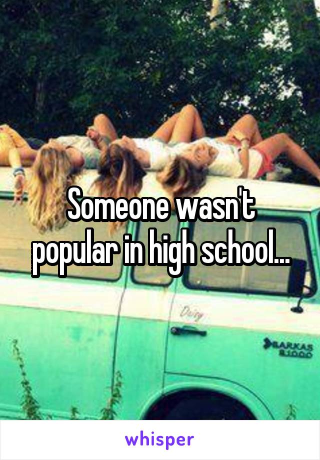 Someone wasn't popular in high school...