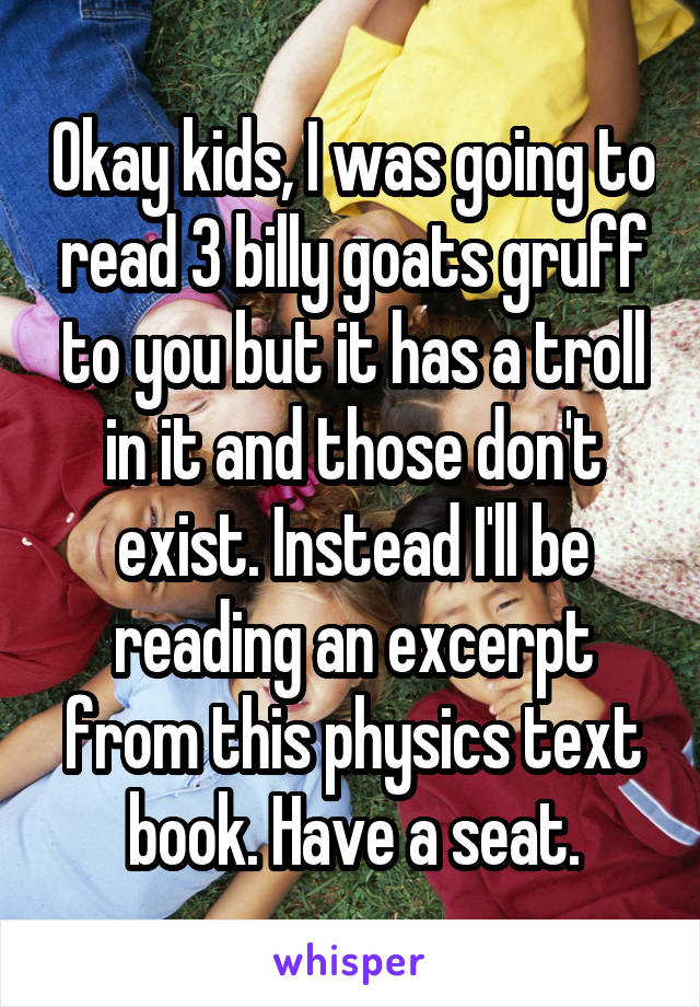 Okay kids, I was going to read 3 billy goats gruff to you but it has a troll in it and those don't exist. Instead I'll be reading an excerpt from this physics text book. Have a seat.