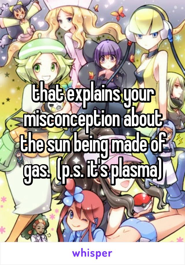 that explains your misconception about the sun being made of gas.  (p.s. it's plasma)