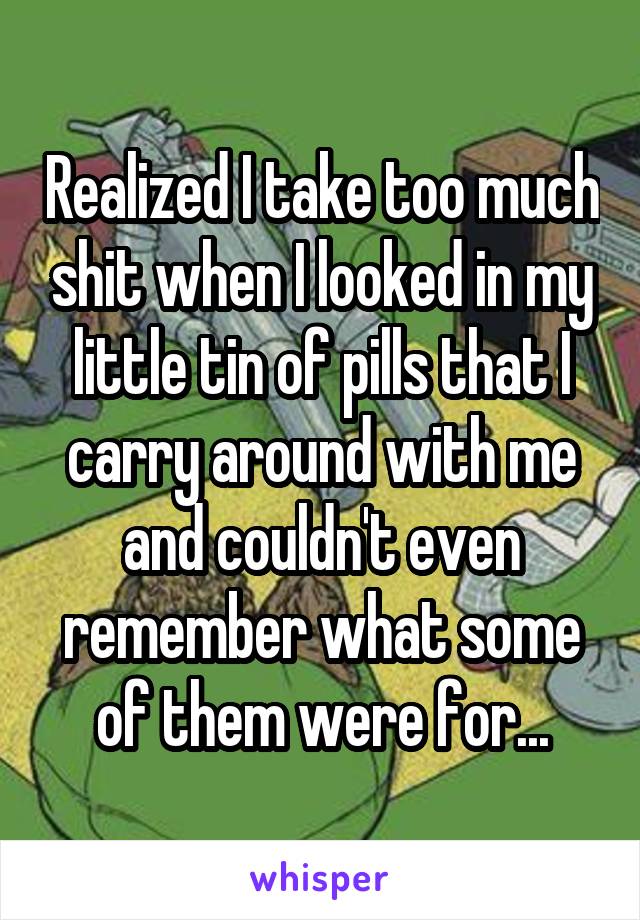 Realized I take too much shit when I looked in my little tin of pills that I carry around with me and couldn't even remember what some of them were for...