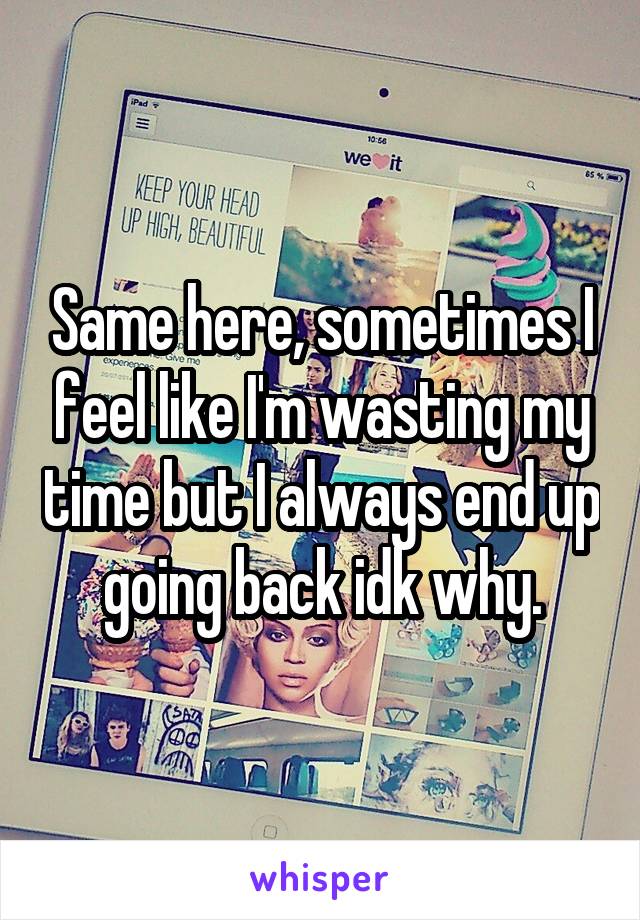 Same here, sometimes I feel like I'm wasting my time but I always end up going back idk why.