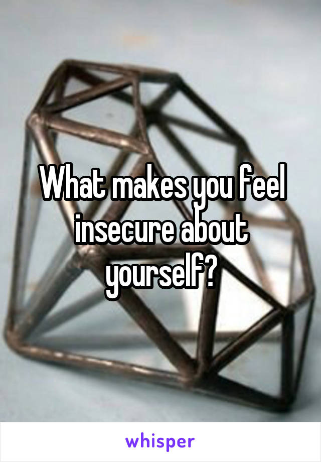 What makes you feel insecure about yourself?