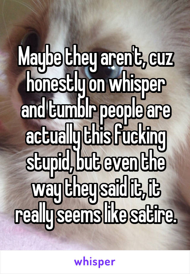 Maybe they aren't, cuz honestly on whisper and tumblr people are actually this fucking stupid, but even the way they said it, it really seems like satire.