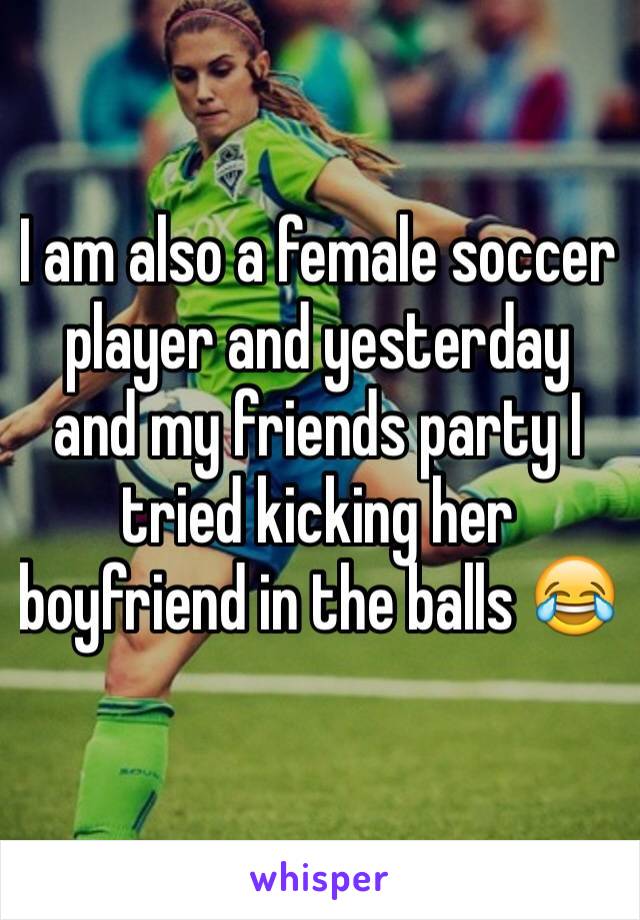 I am also a female soccer player and yesterday and my friends party I tried kicking her boyfriend in the balls 😂