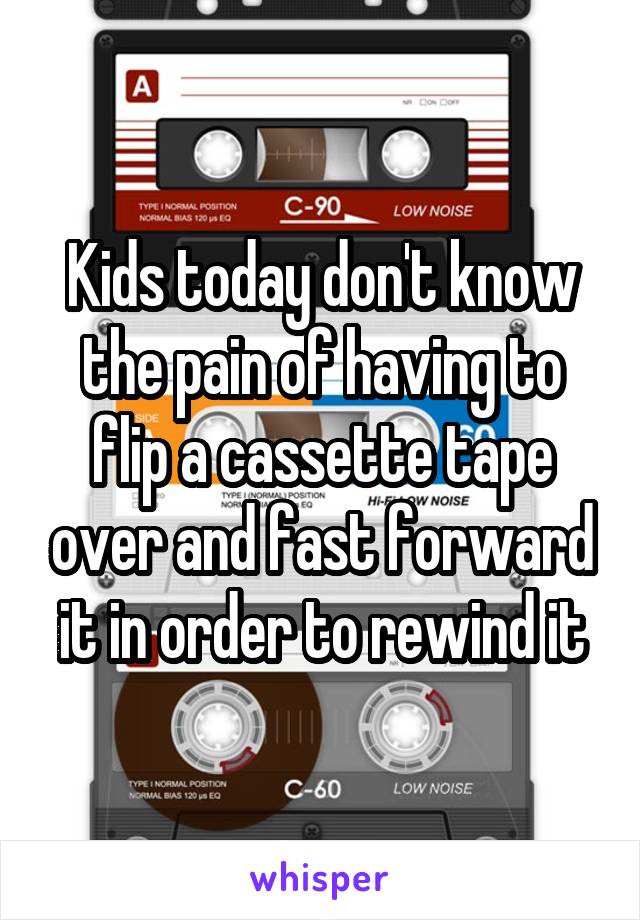Kids today don't know the pain of having to flip a cassette tape over and fast forward it in order to rewind it