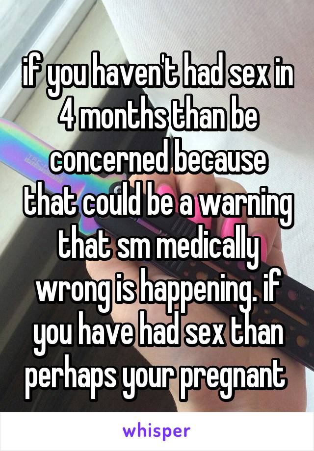 if you haven't had sex in 4 months than be concerned because that could be a warning that sm medically wrong is happening. if you have had sex than perhaps your pregnant 