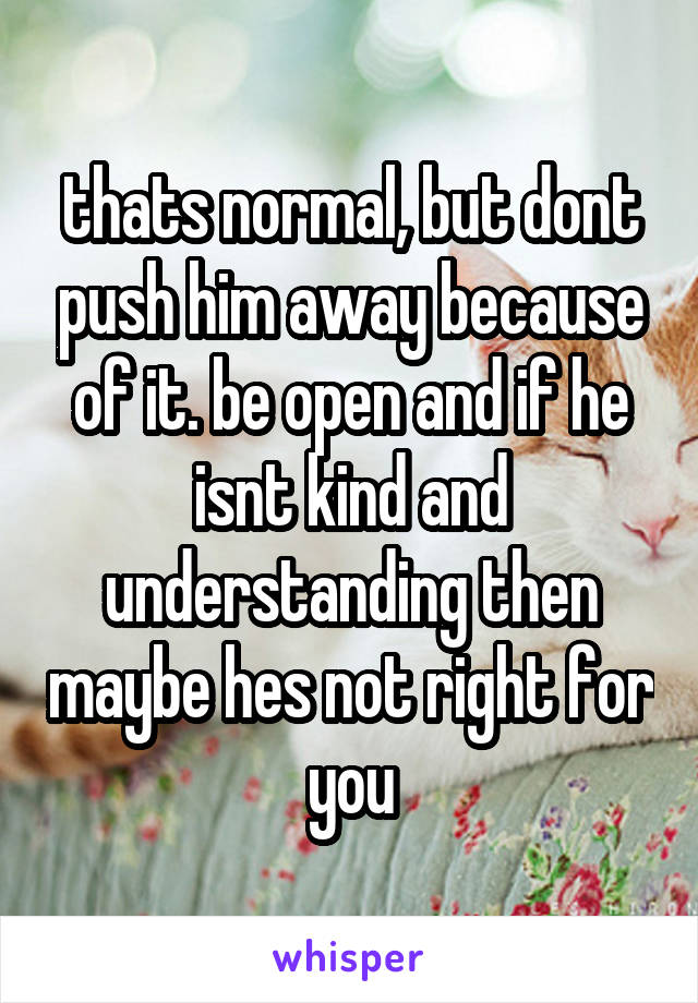 thats normal, but dont push him away because of it. be open and if he isnt kind and understanding then maybe hes not right for you