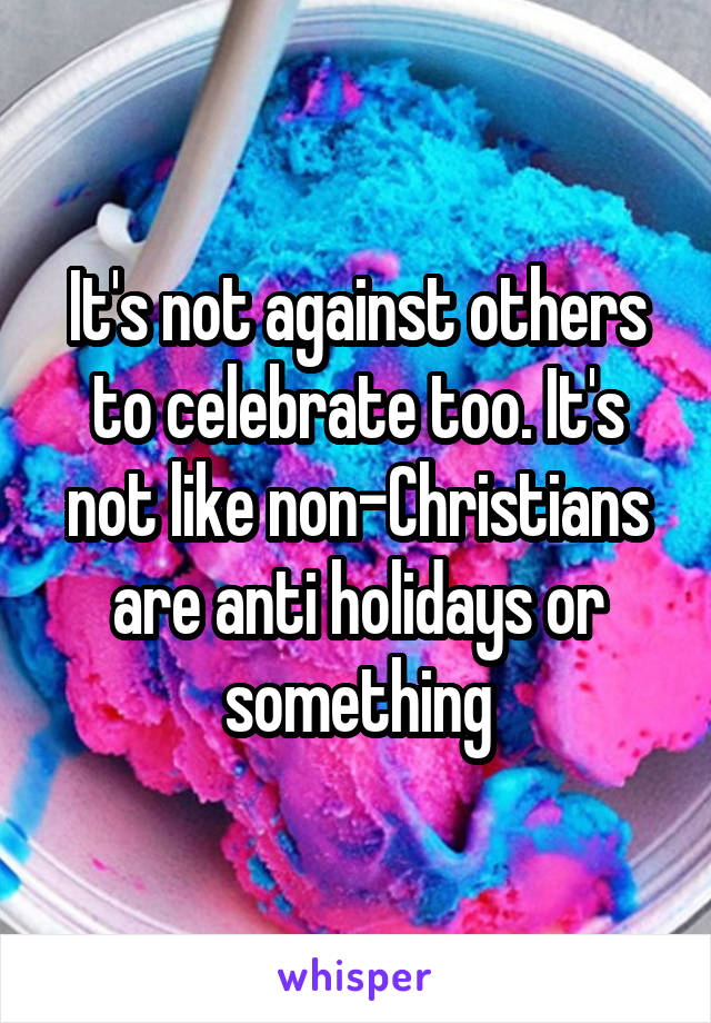 It's not against others to celebrate too. It's not like non-Christians are anti holidays or
something