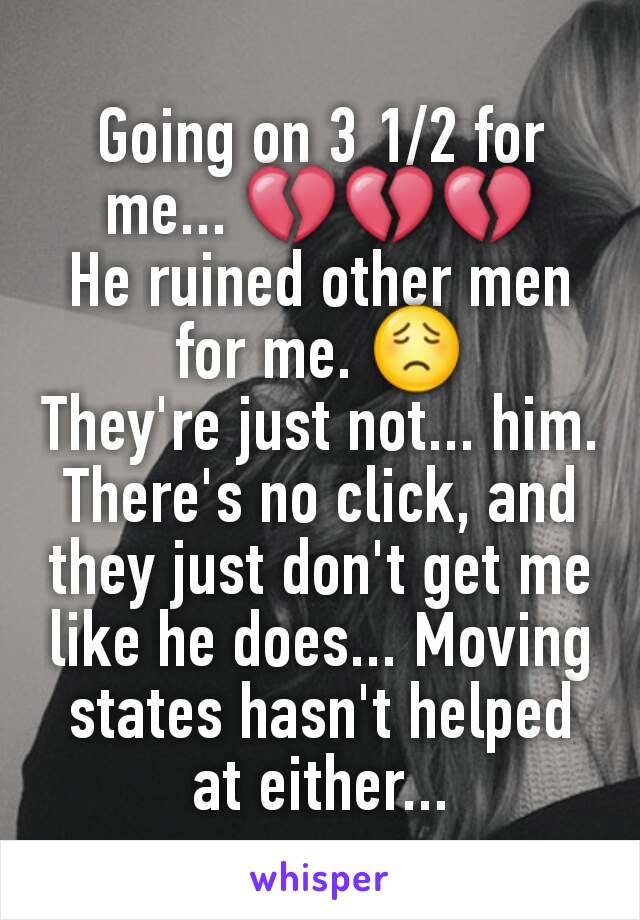 Going on 3 1/2 for me... 💔💔💔
He ruined other men for me. 😟
They're just not... him. There's no click, and they just don't get me like he does... Moving states hasn't helped at either...