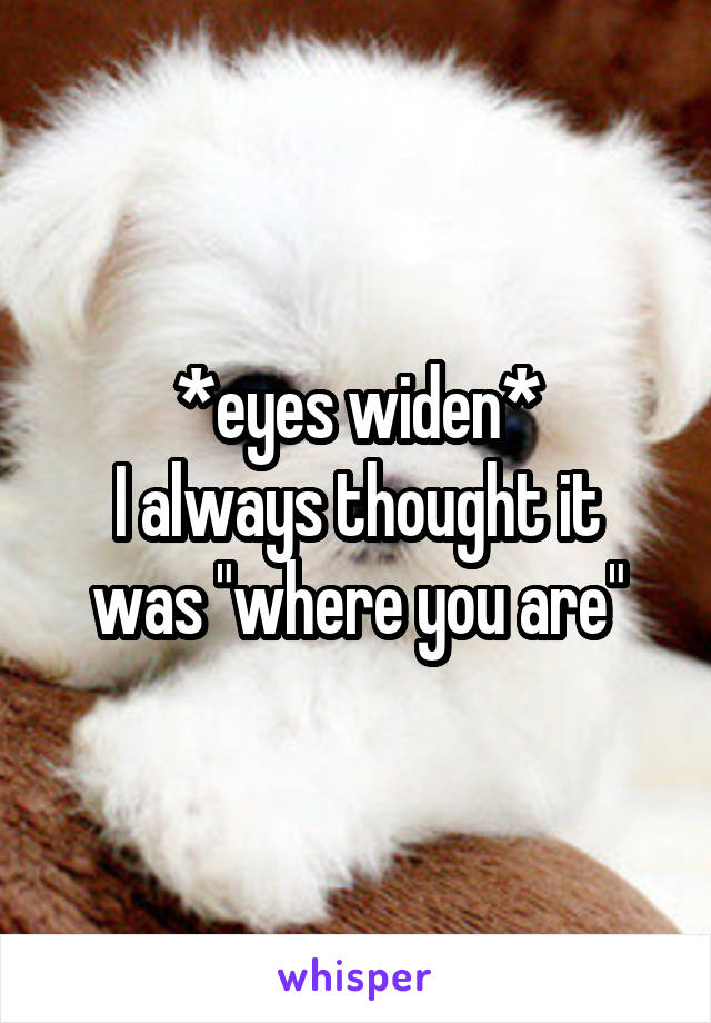 *eyes widen*
I always thought it was "where you are"