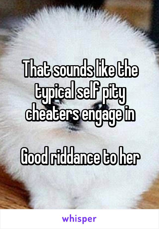 That sounds like the typical self pity cheaters engage in

Good riddance to her