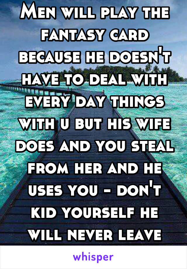 Men will play the fantasy card because he doesn't have to deal with every day things with u but his wife does and you steal from her and he uses you - don't kid yourself he will never leave her