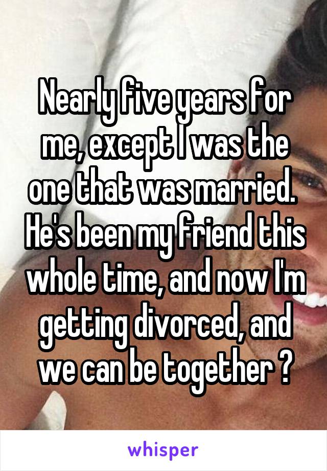 Nearly five years for me, except I was the one that was married.  He's been my friend this whole time, and now I'm getting divorced, and we can be together 😊