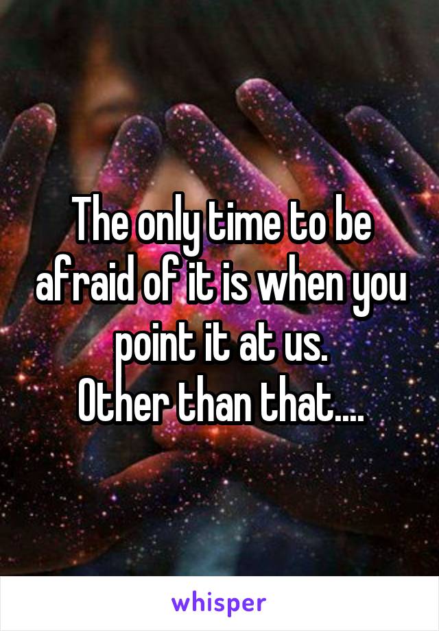 The only time to be afraid of it is when you point it at us.
Other than that....